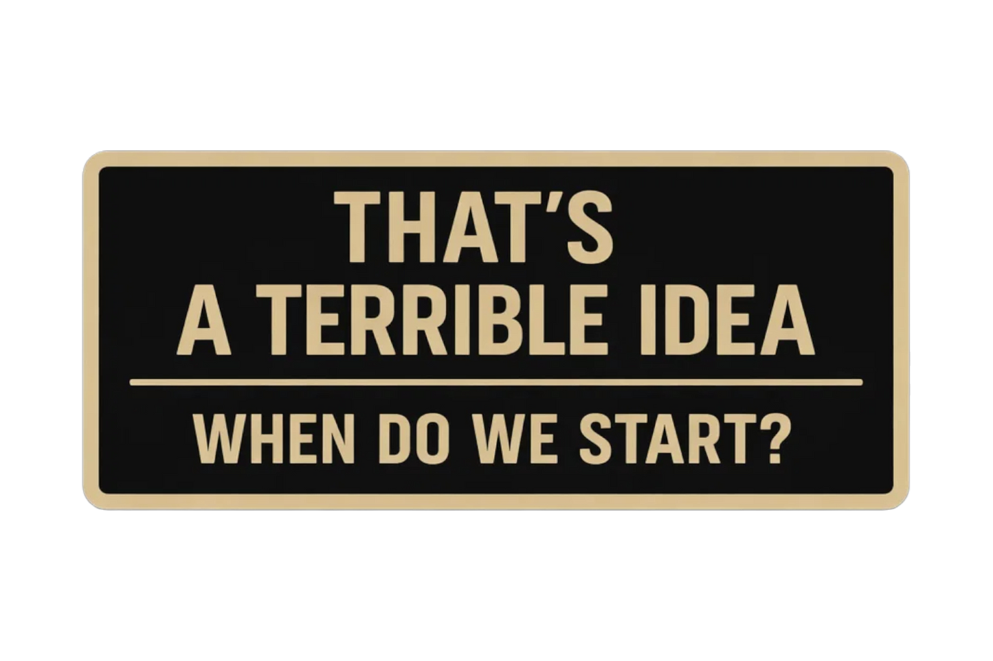 That's a terrible idea, when do we start?